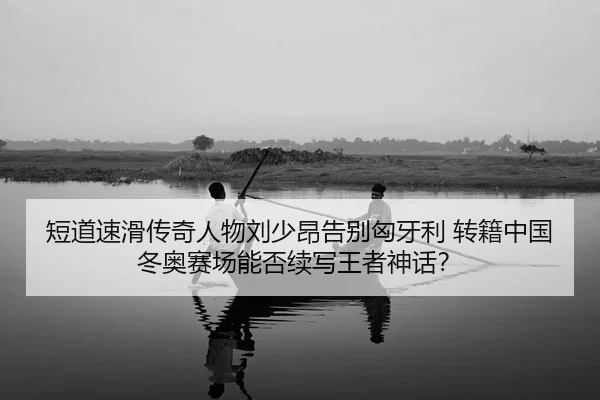 短道速滑传奇人物刘少昂告别匈牙利 转籍中国 冬奥赛场能否续写王者神话？